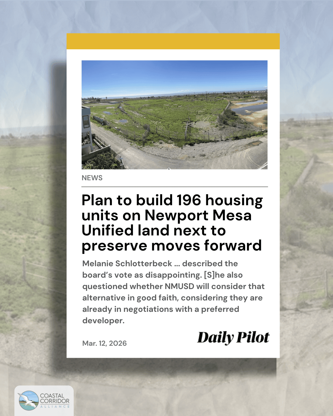 An image of text that says 'NEWS Plan to build 196 housing units on Newport Mesa Unified land next to preserve moves forward Melanie Schlotterbeck.. ..described the board's vote as disappointing. [S]he also questioned whether NMUSD will consider that alternative in good faith, considering they are already in negotiations with preferred developer. Mar. 12, 2026 Daily Pilot CORRINOD COASTAL CORRIDOR ALLIANCE'